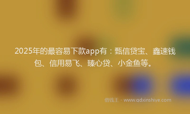 2025年的最容易下款app有：甄信贷宝、鑫速钱包、信用易飞、臻心贷、小金鱼等。