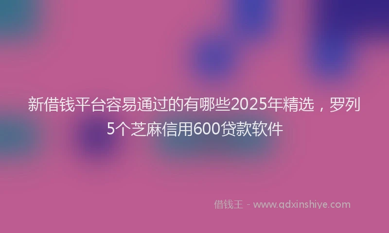 新借钱平台容易通过的有哪些2025年精选，罗列5个芝麻信用600贷款软件