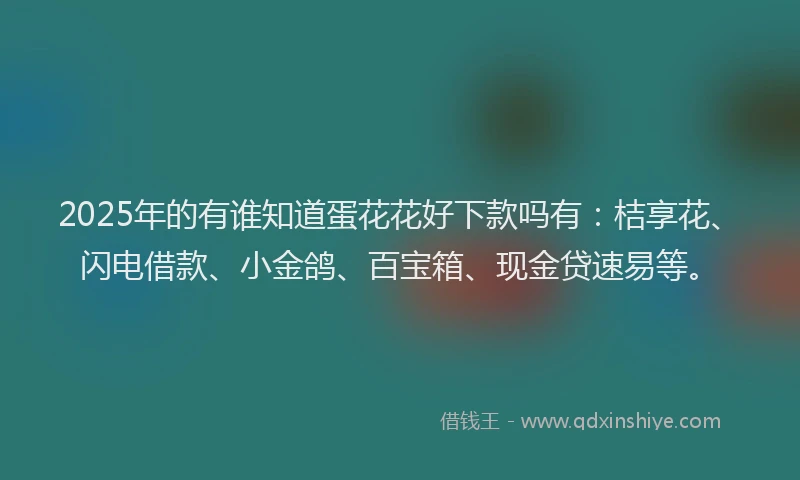 2025年的有谁知道蛋花花好下款吗有：桔享花、闪电借款、小金鸽、百宝箱、现金贷速易等。