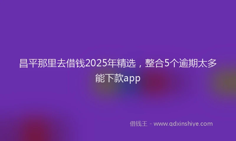 昌平那里去借钱2025年精选，整合5个逾期太多能下款app