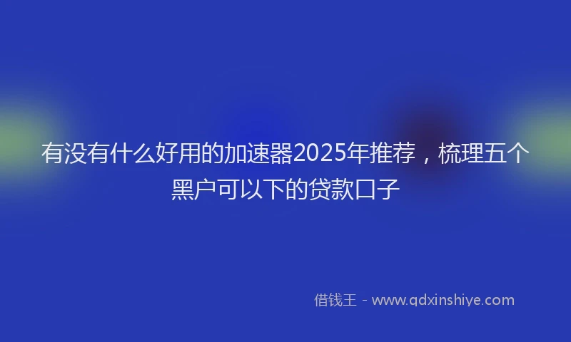 有没有什么好用的加速器2025年推荐，梳理五个黑户可以下的贷款口子