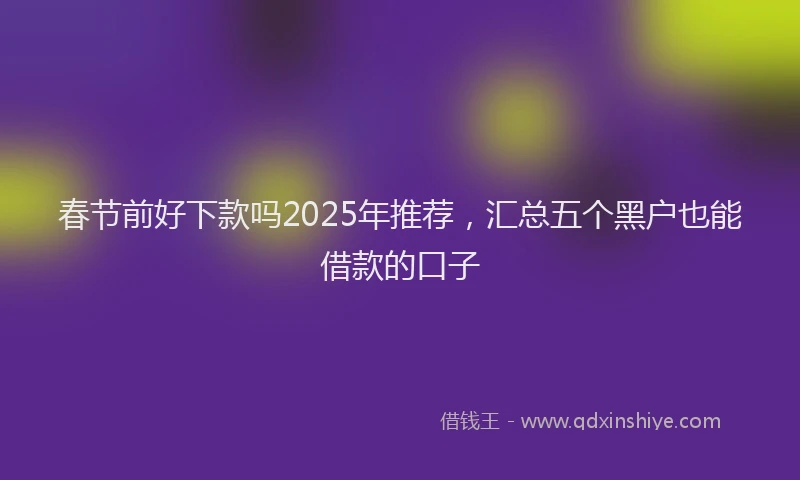 春节前好下款吗2025年推荐，汇总五个黑户也能借款的口子