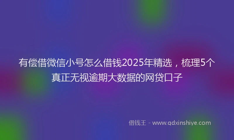 有偿借微信小号怎么借钱2025年精选，梳理5个真正无视逾期大数据的网贷口子