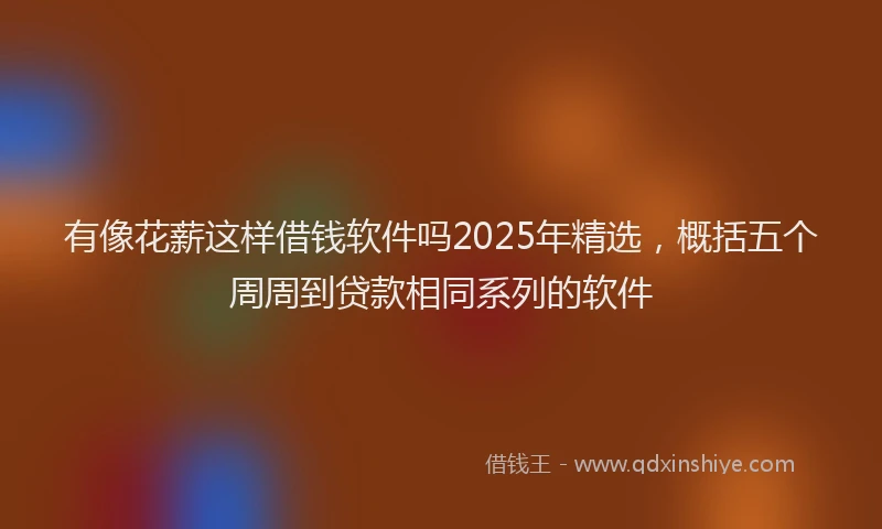 有像花薪这样借钱软件吗2025年精选，概括五个周周到贷款相同系列的软件