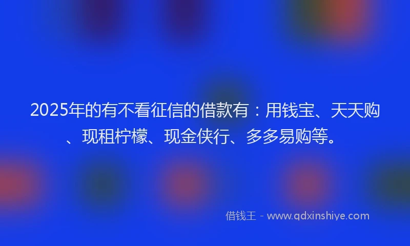2025年的有不看征信的借款有：用钱宝、天天购、现租柠檬、现金侠行、多多易购等。