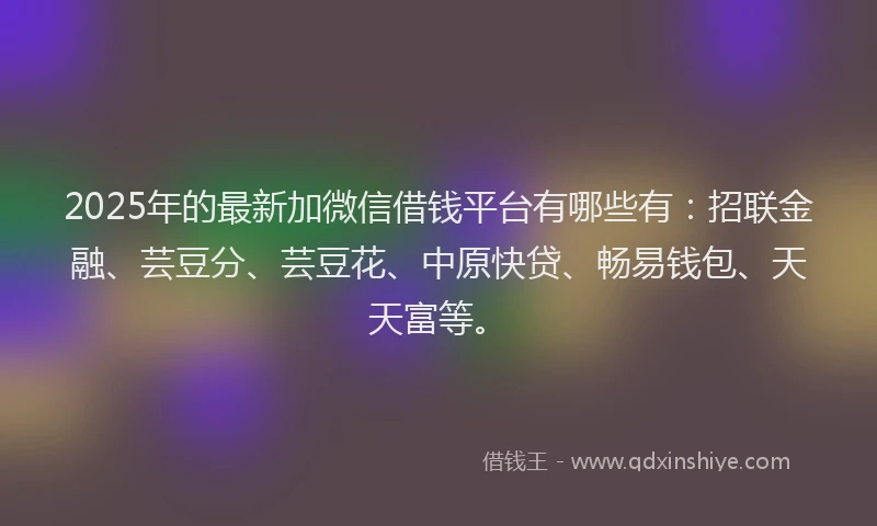 2025年的最新加微信借钱平台有哪些有：招联金融、芸豆分、芸豆花、中原快贷、畅易钱包、天天富等。