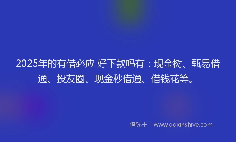 2025年的有借必应 好下款吗有：现金树、甄易借通、投友圈、现金秒借通、借钱花等。