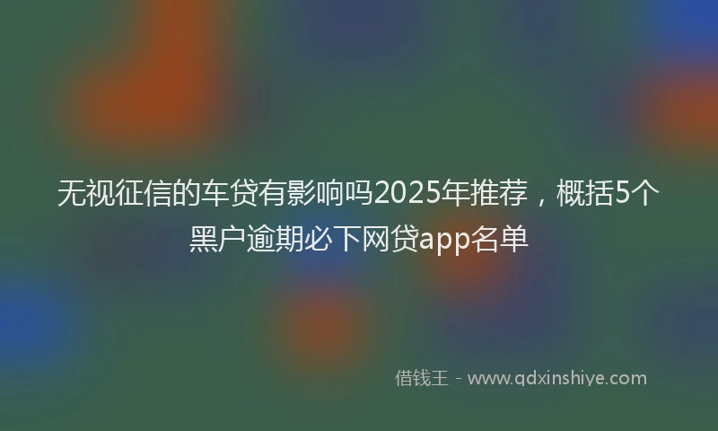 无视征信的车贷有影响吗2025年推荐，概括5个黑户逾期必下网贷app名单