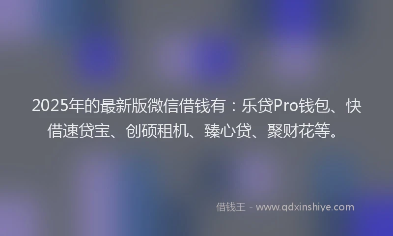 2025年的最新版微信借钱有：乐贷Pro钱包、快借速贷宝、创硕租机、臻心贷、聚财花等。