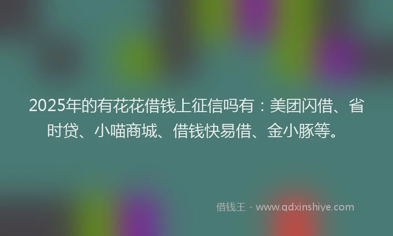 2025年的有花花借钱上征信吗有：美团闪借、省时贷、小喵商城、借钱快易借、金小豚等。