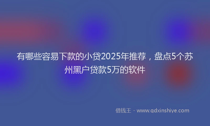 有哪些容易下款的小贷2025年推荐，盘点5个苏州黑户贷款5万的软件