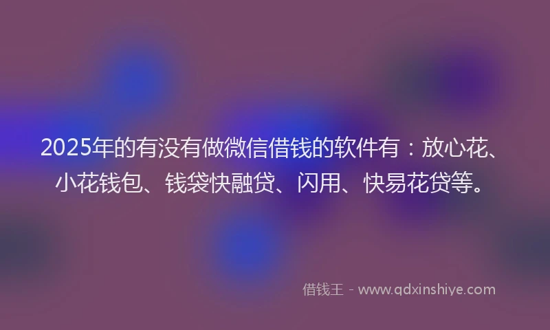 2025年的有没有做微信借钱的软件有：放心花、小花钱包、钱袋快融贷、闪用、快易花贷等。
