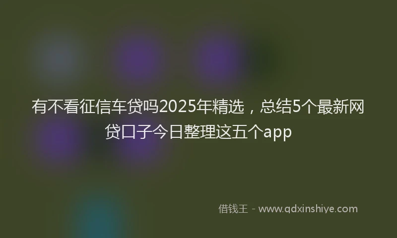 有不看征信车贷吗2025年精选，总结5个最新网贷口子今日整理这五个app