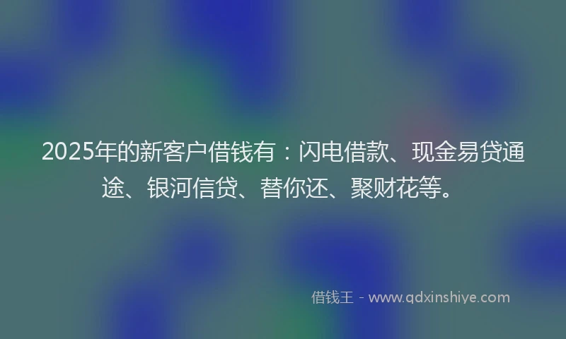 2025年的新客户借钱有：闪电借款、现金易贷通途、银河信贷、替你还、聚财花等。