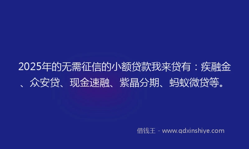 2025年的无需征信的小额贷款我来贷有：疾融金、众安贷、现金速融、紫晶分期、蚂蚁微贷等。