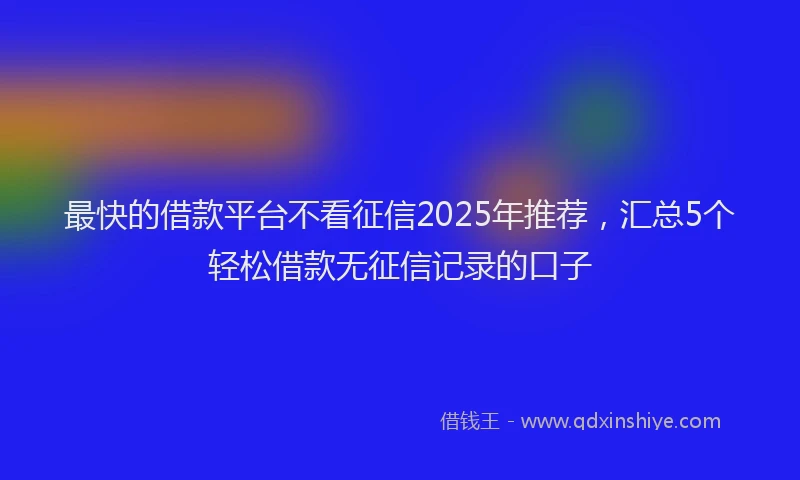 最快的借款平台不看征信2025年推荐，汇总5个轻松借款无征信记录的口子