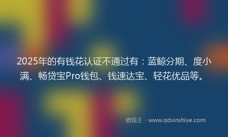 2025年的有钱花认证不通过有：蓝鲸分期、度小满、畅贷宝Pro钱包、钱速达宝、轻花优品等。