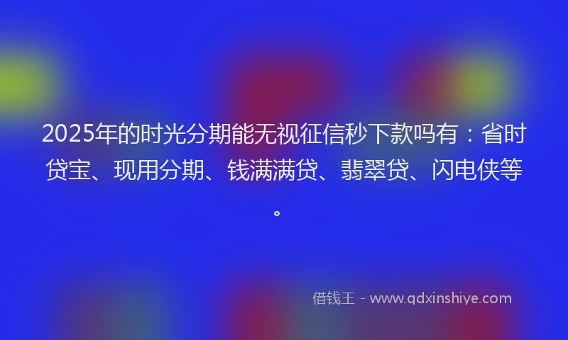 2025年的时光分期能无视征信秒下款吗有：省时贷宝、现用分期、钱满满贷、翡翠贷、闪电侠等。
