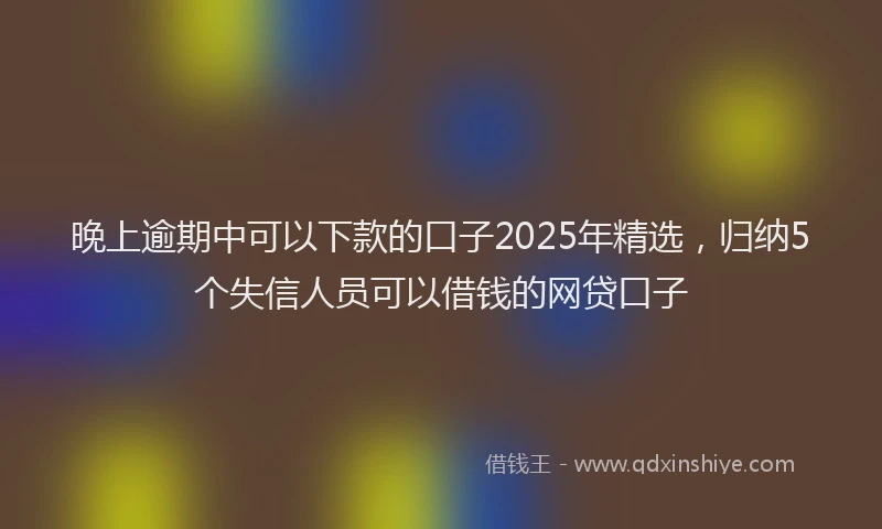 晚上逾期中可以下款的口子2025年精选，归纳5个失信人员可以借钱的网贷口子