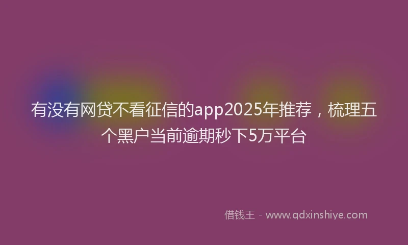 有没有网贷不看征信的app2025年推荐，梳理五个黑户当前逾期秒下5万平台