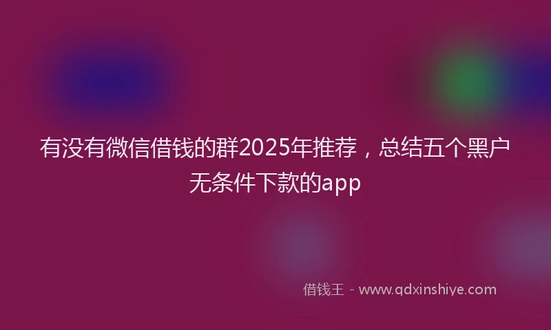 有没有微信借钱的群2025年推荐，总结五个黑户无条件下款的app