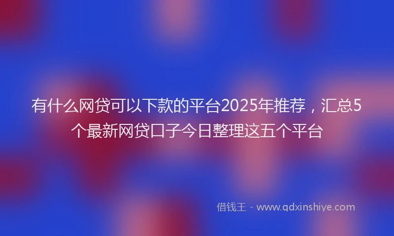 有什么网贷可以下款的平台2025年推荐，汇总5个最新网贷口子今日整理这五个平台