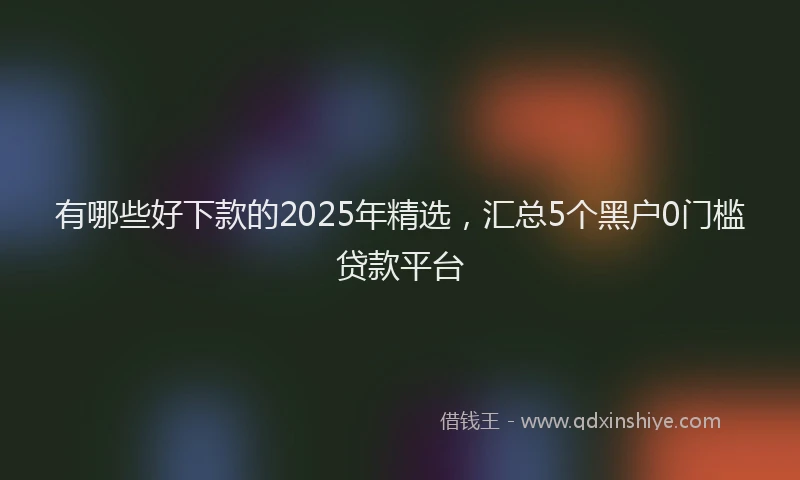 有哪些好下款的2025年精选，汇总5个黑户0门槛贷款平台
