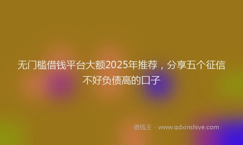无门槛借钱平台大额2025年推荐，分享五个征信不好负债高的口子