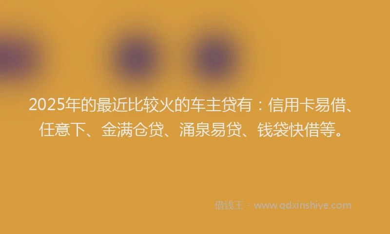 2025年的最近比较火的车主贷有：信用卡易借、任意下、金满仓贷、涌泉易贷、钱袋快借等。