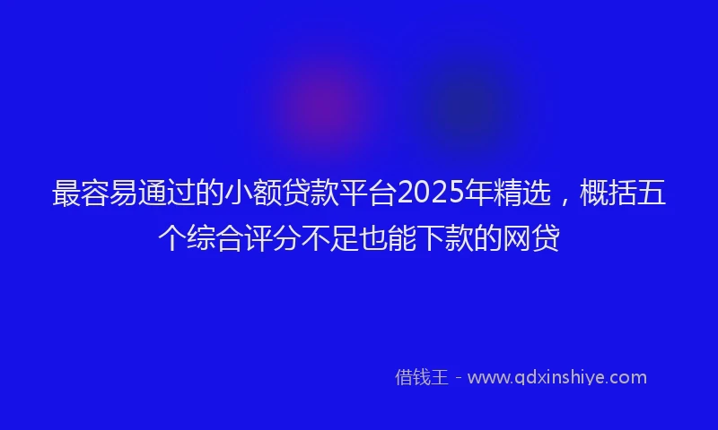 最容易通过的小额贷款平台2025年精选，概括五个综合评分不足也能下款的网贷