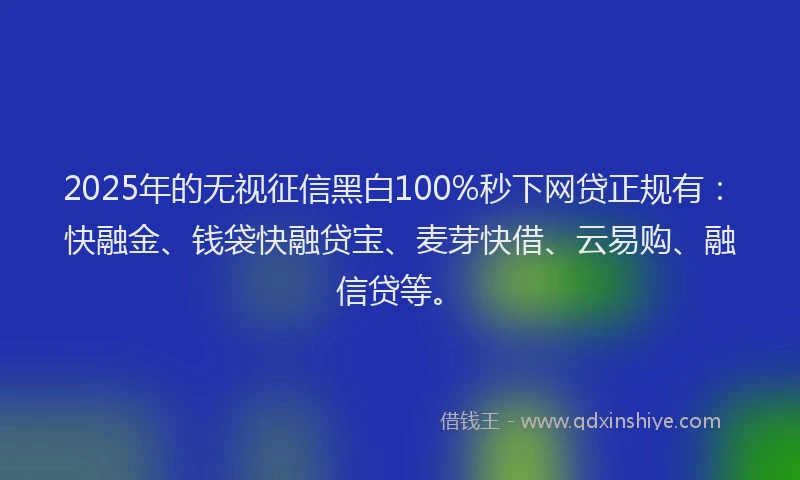 2025年的无视征信黑白100%秒下网贷正规有：快融金、钱袋快融贷宝、麦芽快借、云易购、融信贷等。