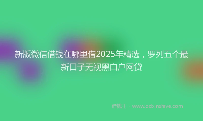 新版微信借钱在哪里借2025年精选，罗列五个最新口子无视黑白户网贷