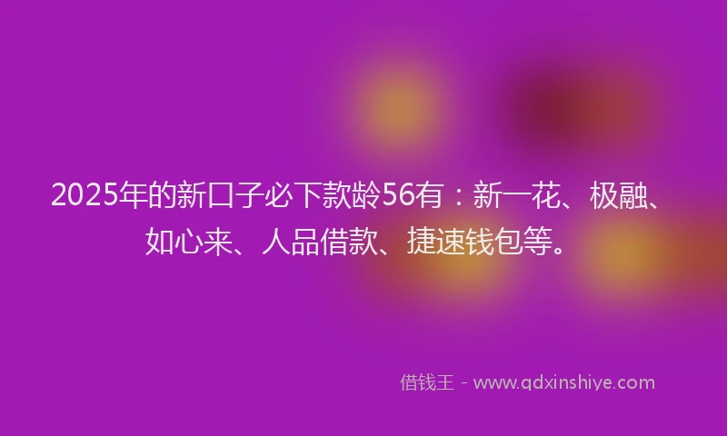 2025年的新口子必下款龄56有：新一花、极融、如心来、人品借款、捷速钱包等。