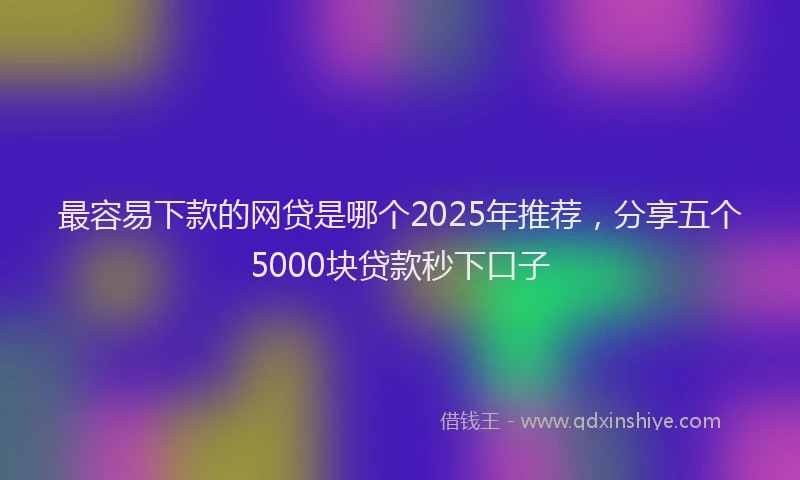 最容易下款的网贷是哪个2025年推荐，分享五个5000块贷款秒下口子