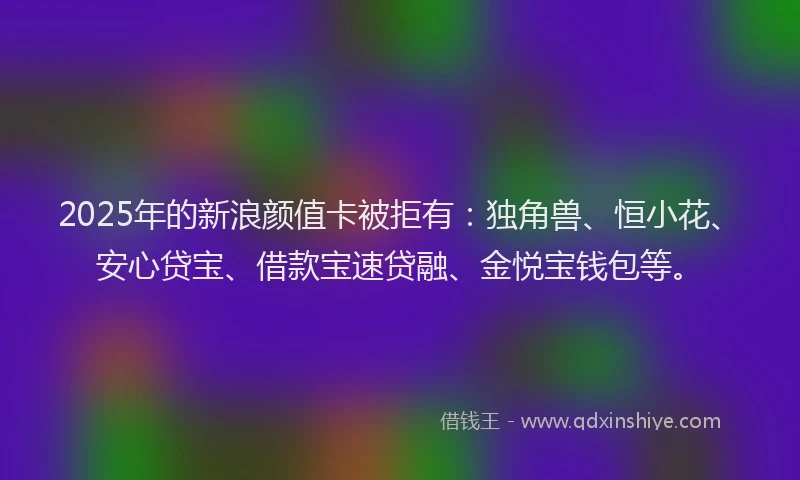 2025年的新浪颜值卡被拒有：独角兽、恒小花、安心贷宝、借款宝速贷融、金悦宝钱包等。