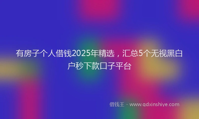 有房子个人借钱2025年精选，汇总5个无视黑白户秒下款口子平台