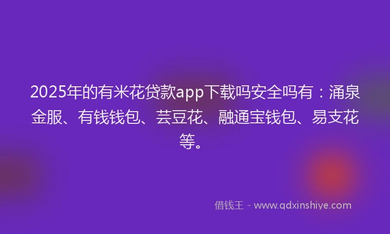 2025年的有米花贷款app下载吗安全吗有：涌泉金服、有钱钱包、芸豆花、融通宝钱包、易支花等。