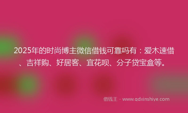 2025年的时尚博主微信借钱可靠吗有：爱木速借、吉祥购、好居客、宜花呗、分子贷宝盒等。