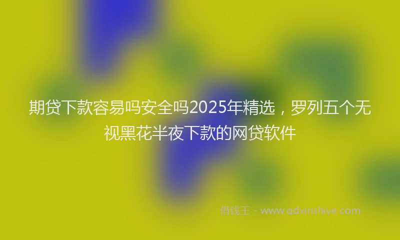 期贷下款容易吗安全吗2025年精选，罗列五个无视黑花半夜下款的网贷软件