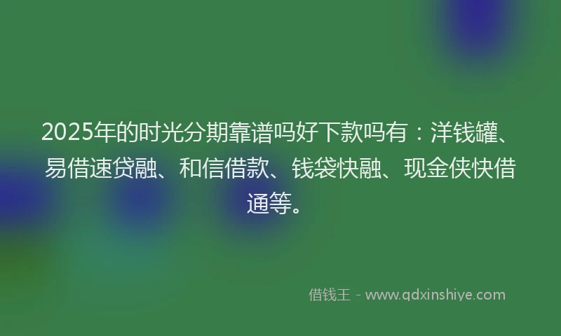 2025年的时光分期靠谱吗好下款吗有：洋钱罐、易借速贷融、和信借款、钱袋快融、现金侠快借通等。