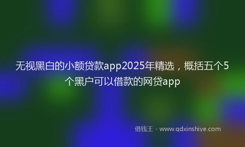 无视黑白的小额贷款app2025年精选，概括五个5个黑户可以借款的网贷app