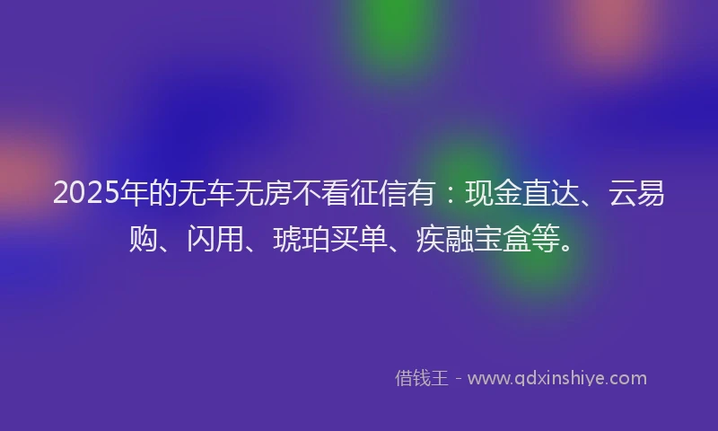 2025年的无车无房不看征信有：现金直达、云易购、闪用、琥珀买单、疾融宝盒等。