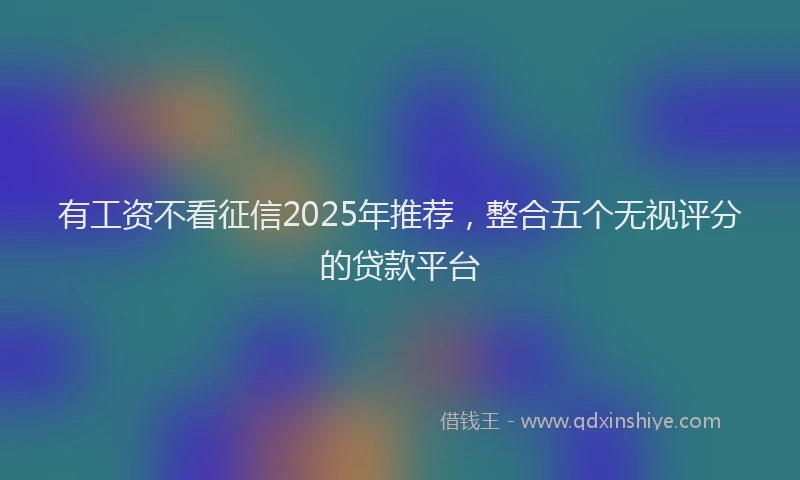 有工资不看征信2025年推荐，整合五个无视评分的贷款平台
