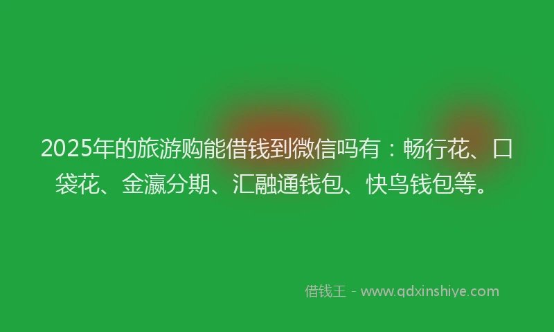 2025年的旅游购能借钱到微信吗有：畅行花、口袋花、金瀛分期、汇融通钱包、快鸟钱包等。