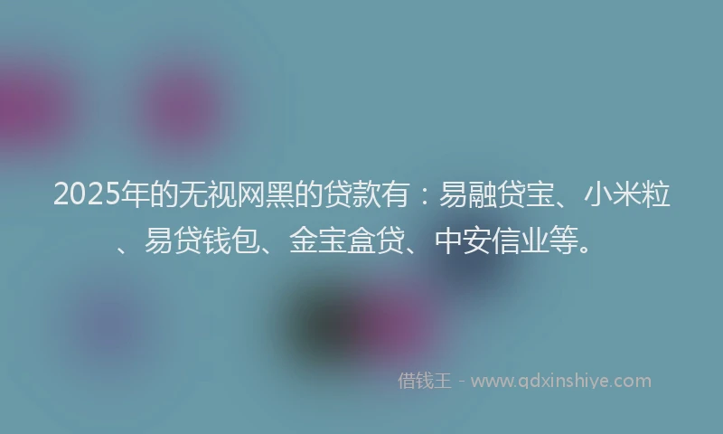 2025年的无视网黑的贷款有：易融贷宝、小米粒、易贷钱包、金宝盒贷、中安信业等。