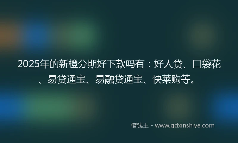 2025年的新橙分期好下款吗有：好人贷、口袋花、易贷通宝、易融贷通宝、快莱购等。