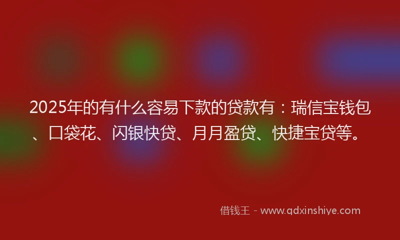 2025年的有什么容易下款的贷款有：瑞信宝钱包、口袋花、闪银快贷、月月盈贷、快捷宝贷等。