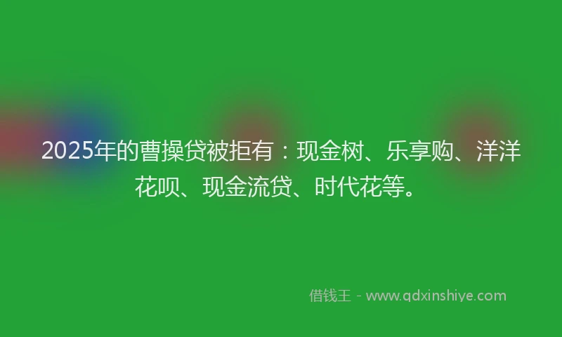 2025年的曹操贷被拒有：现金树、乐享购、洋洋花呗、现金流贷、时代花等。