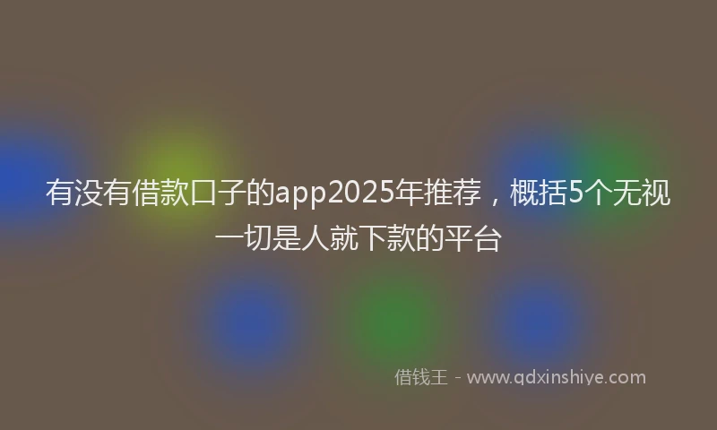 有没有借款口子的app2025年推荐，概括5个无视一切是人就下款的平台