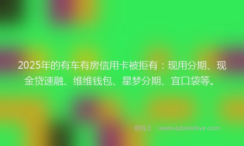 2025年的有车有房信用卡被拒有：现用分期、现金贷速融、维维钱包、星梦分期、宜口袋等。